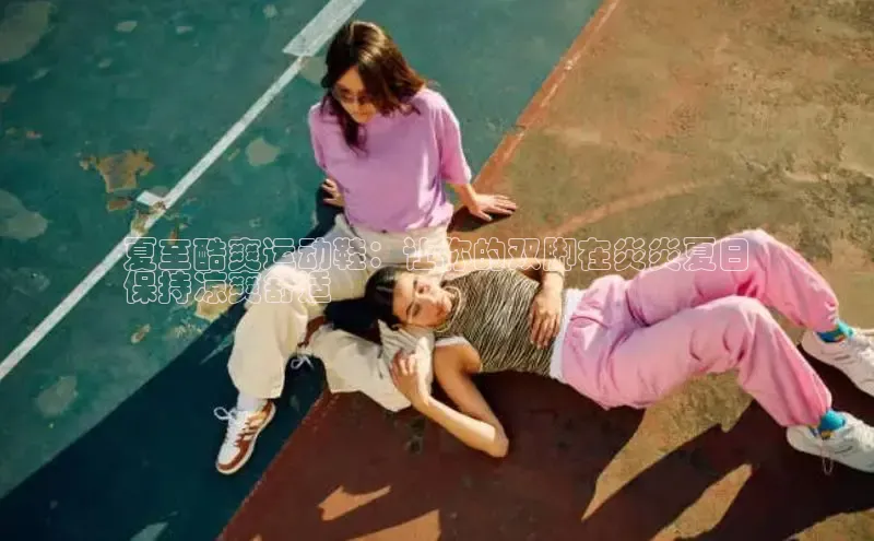 b体育登录入口app下载安装免费中海达夏至酷爽运动鞋：让你的双脚在炎炎夏日
保持凉爽舒适