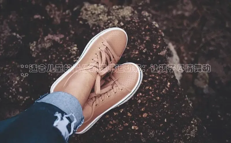 Bsport网页版百度数据开放平台**适合儿童的最佳跳舞用运动鞋：让孩子尽情舞动
**