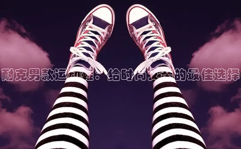 bsports登录入口文心一言耐克男款运动鞋：给时尚父亲的最佳选择