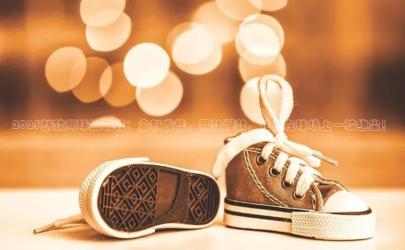 2025新款网球运动鞋：全新发售，男款爆款，让你在球场上一骑绝尘！