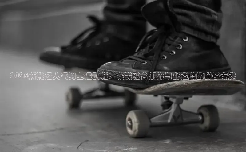 2025新款超人气男士运动鞋：完美融合潮流与舒适度的胖子专选